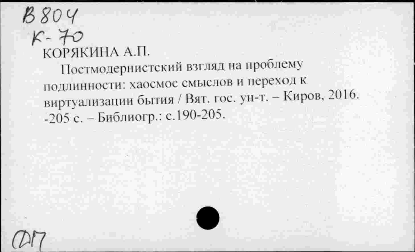 ﻿КОРЯКИНА А.П.
Постмодернистский взгляд на проблему подлинности: хаосмос смыслов и переход к виртуализации бытия / Вят. гос. ун-т. - Киров. 2016 -205 с. - Библиогр.: с. 190-205.